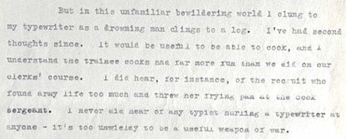 Excerpt from document reads: But in this unfamiliar beweildering world I clung to my typewriter as a drowning man clings to a log. I've had second thoughts since. it would be useful to be able to cook, and I understand the trainee cooks had far more fun than we did on our clerks' course. I did hear, for instance, of the recruit who found army life too much and threw her frying pan at the cook sergeant. I never did hear of a typist hurling a tyepwriter at anyone - it's too unwiedly to be a useful weapon of war.
